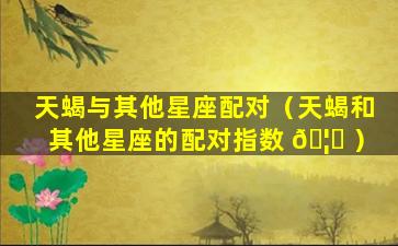 天蝎与其他星座配对（天蝎和其他星座的配对指数 🦆 ）
